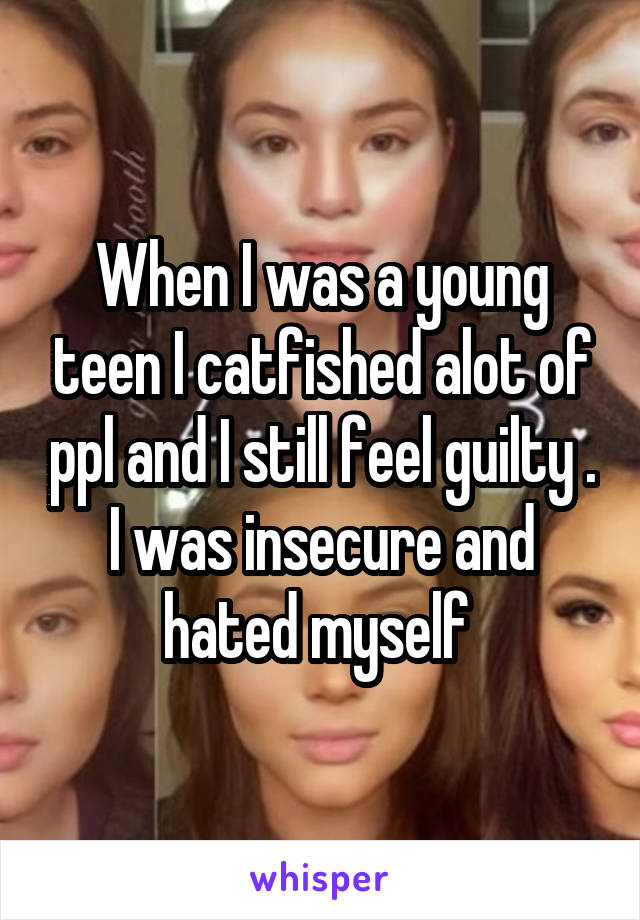 When I was a young teen I catfished alot of ppl and I still feel guilty . I was insecure and hated myself 