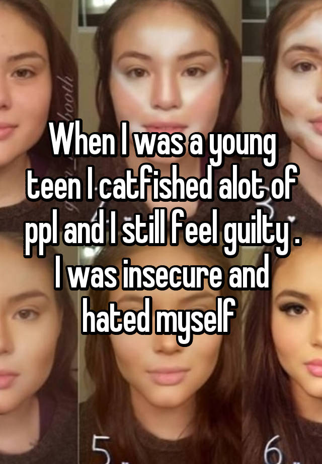 When I was a young teen I catfished alot of ppl and I still feel guilty . I was insecure and hated myself 