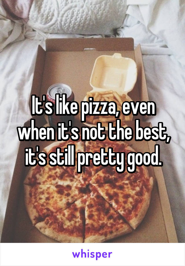 It's like pizza, even when it's not the best, it's still pretty good.