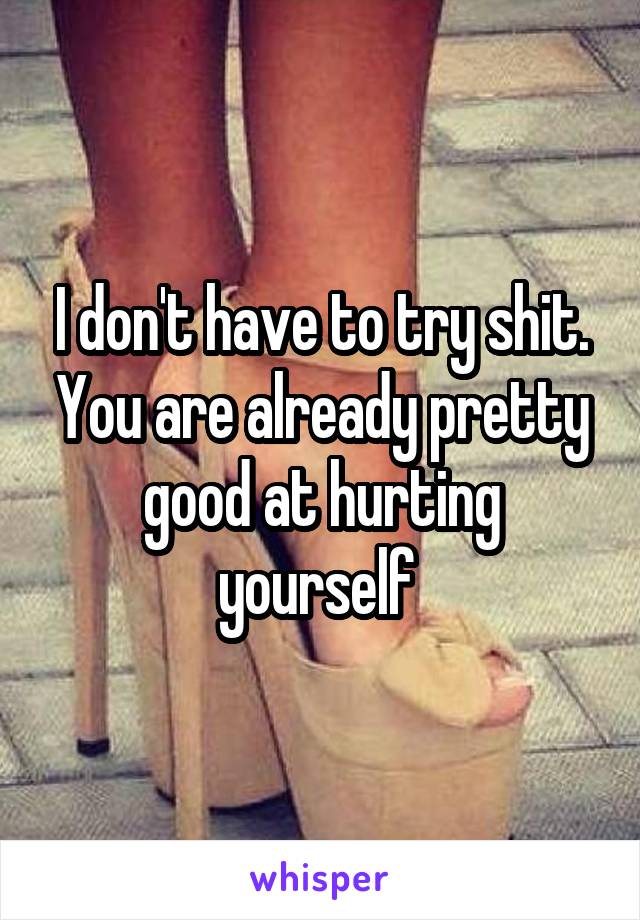 I don't have to try shit. You are already pretty good at hurting yourself 