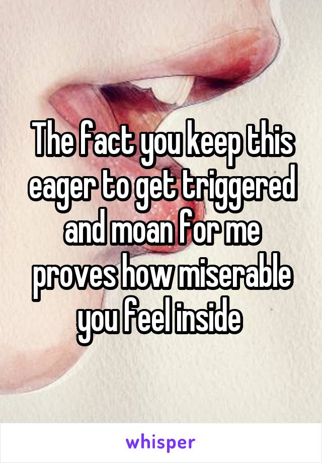 The fact you keep this eager to get triggered and moan for me proves how miserable you feel inside 