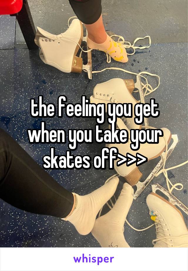 the feeling you get when you take your skates off>>>