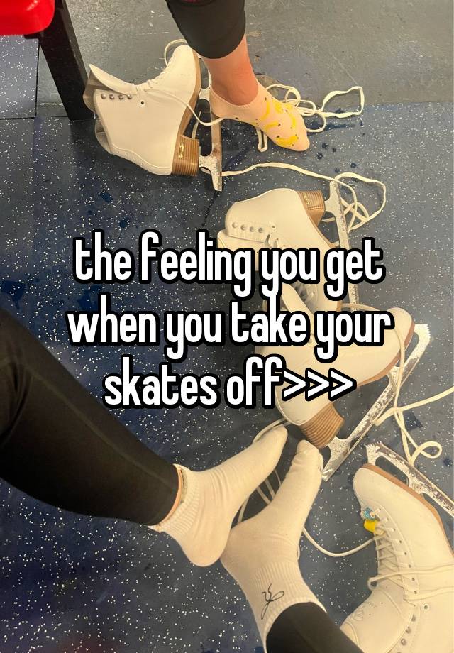 the feeling you get when you take your skates off>>>