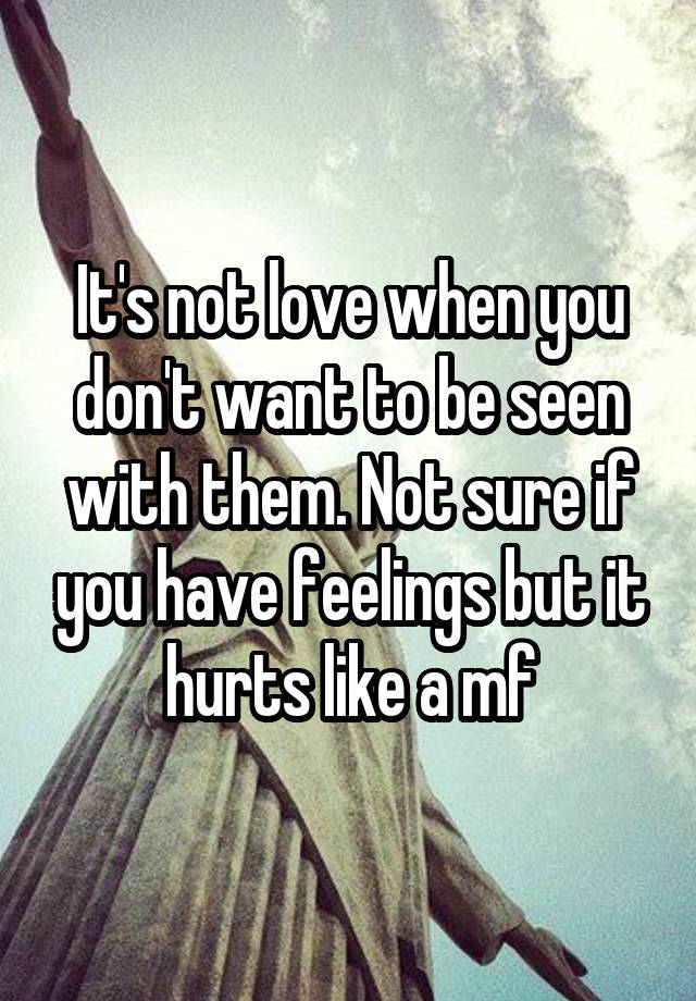 It's not love when you don't want to be seen with them. Not sure if you have feelings but it hurts like a mf