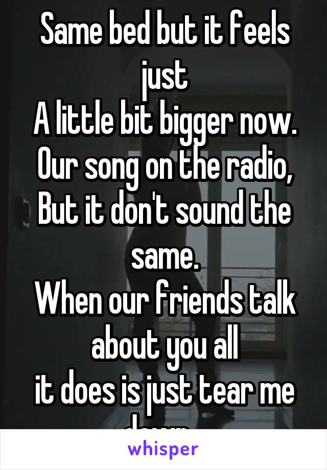 Same bed but it feels just
A little bit bigger now.
Our song on the radio,
But it don't sound the same.
When our friends talk about you all
it does is just tear me down...