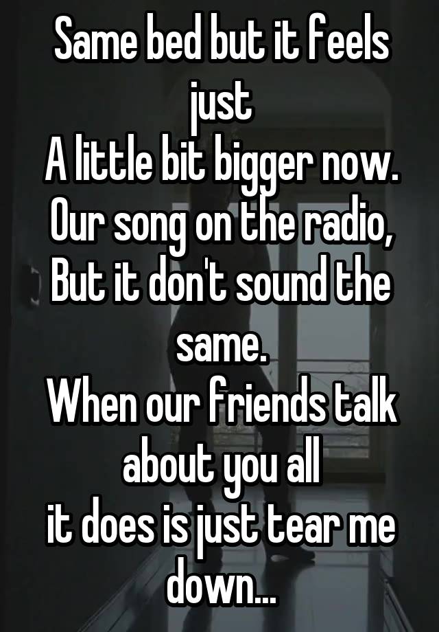 Same bed but it feels just
A little bit bigger now.
Our song on the radio,
But it don't sound the same.
When our friends talk about you all
it does is just tear me down...