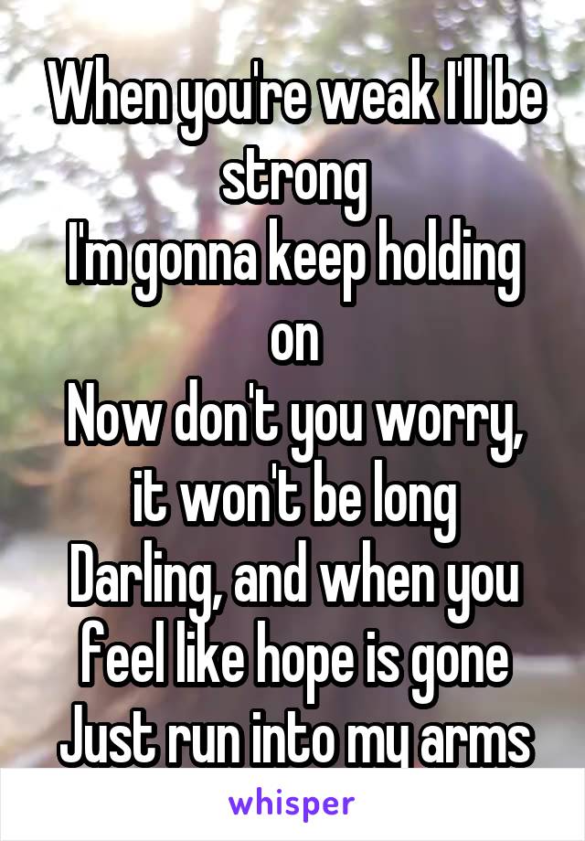 When you're weak I'll be strong
I'm gonna keep holding on
Now don't you worry, it won't be long
Darling, and when you feel like hope is gone
Just run into my arms