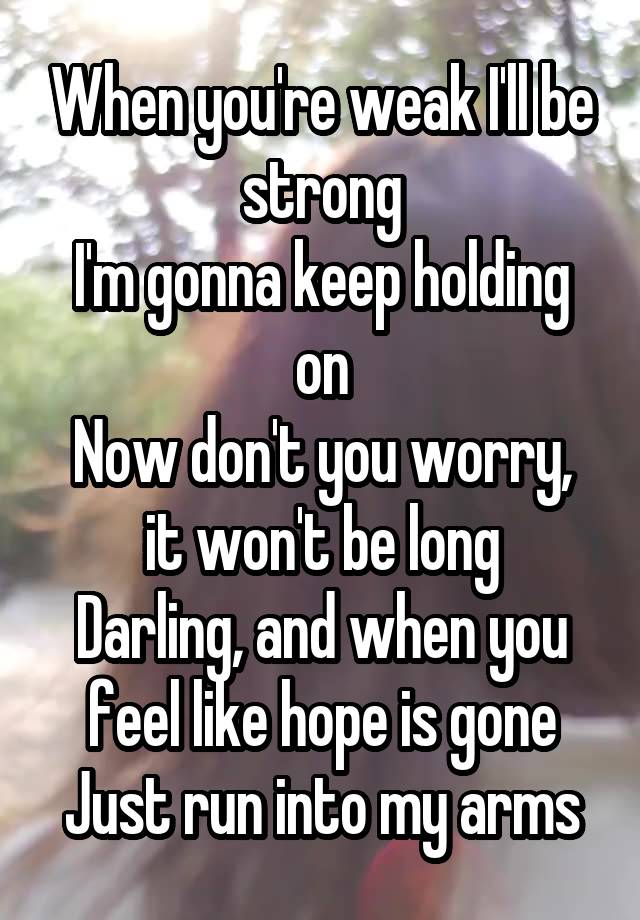 When you're weak I'll be strong
I'm gonna keep holding on
Now don't you worry, it won't be long
Darling, and when you feel like hope is gone
Just run into my arms