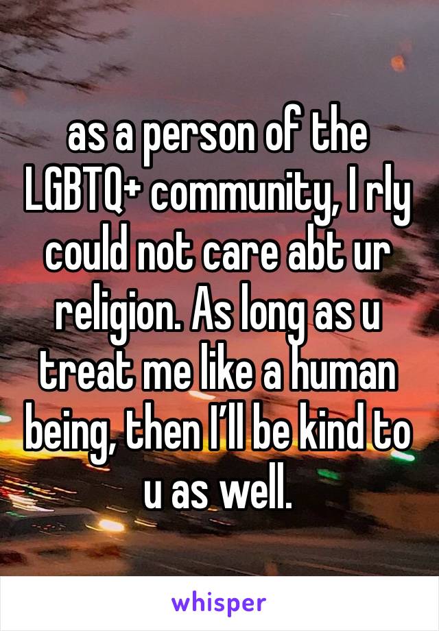 as a person of the LGBTQ+ community, I rly could not care abt ur religion. As long as u treat me like a human being, then I’ll be kind to u as well.