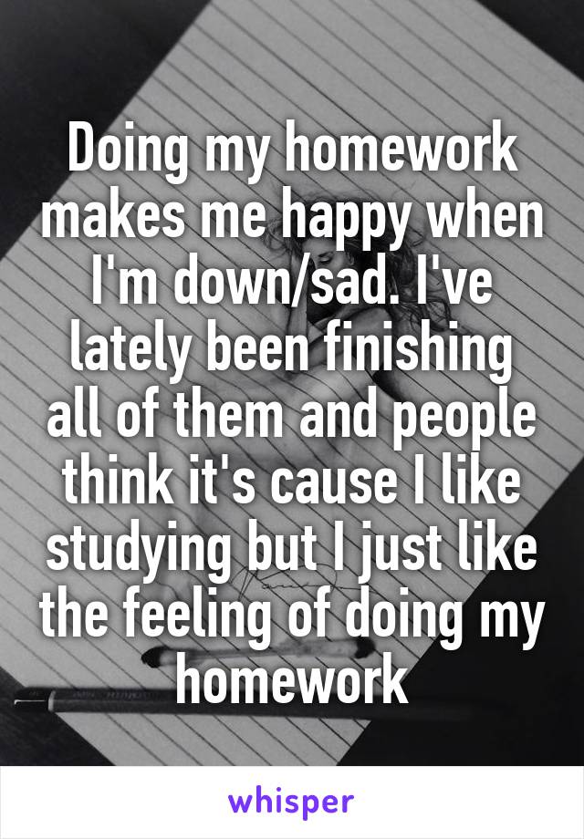 Doing my homework makes me happy when I'm down/sad. I've lately been finishing all of them and people think it's cause I like studying but I just like the feeling of doing my homework