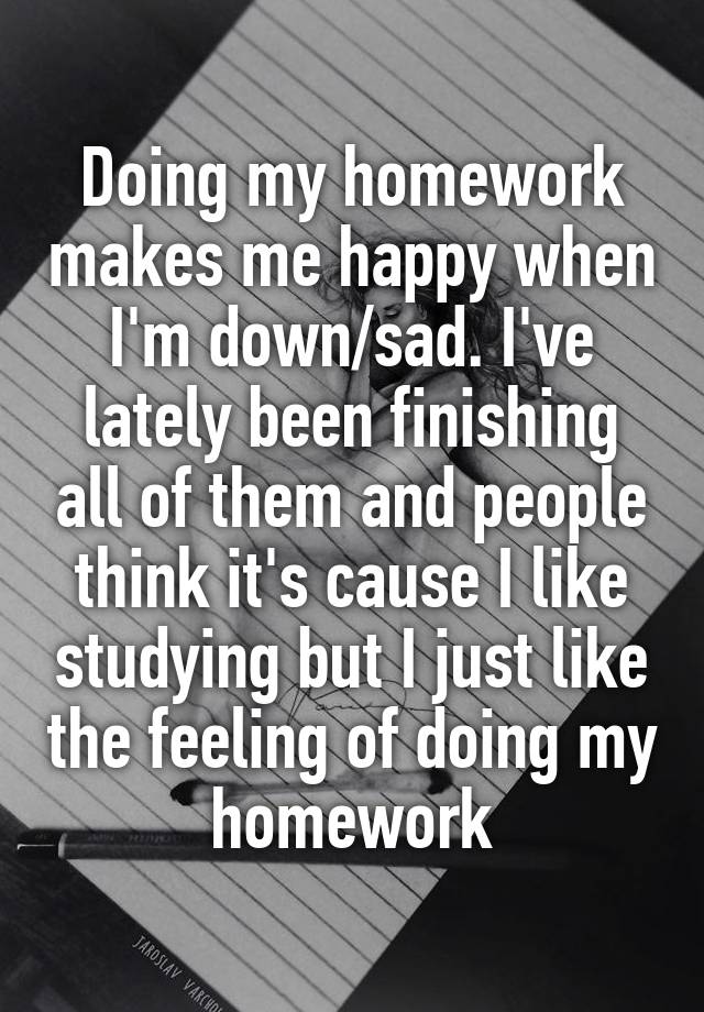 Doing my homework makes me happy when I'm down/sad. I've lately been finishing all of them and people think it's cause I like studying but I just like the feeling of doing my homework