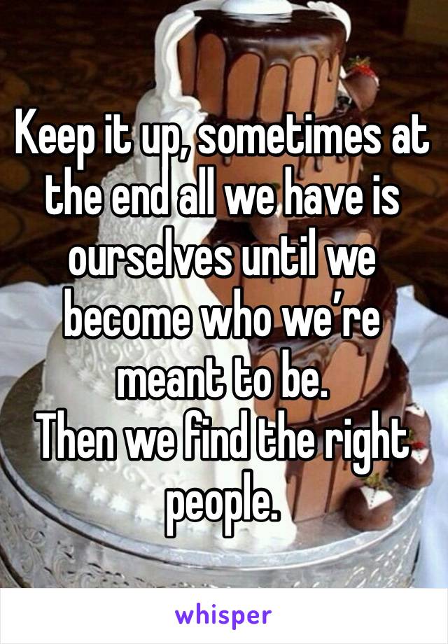 Keep it up, sometimes at the end all we have is ourselves until we become who we’re meant to be.
Then we find the right people.