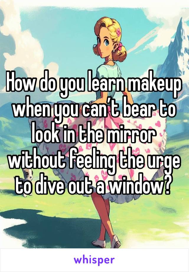 How do you learn makeup when you can’t bear to look in the mirror without feeling the urge to dive out a window?