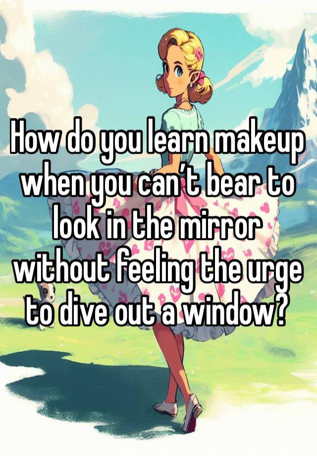 How do you learn makeup when you can’t bear to look in the mirror without feeling the urge to dive out a window?