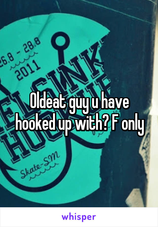 Oldeat guy u have hooked up with? F only