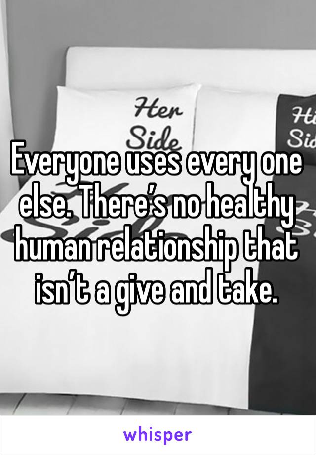 Everyone uses every one else. There’s no healthy human relationship that isn’t a give and take.