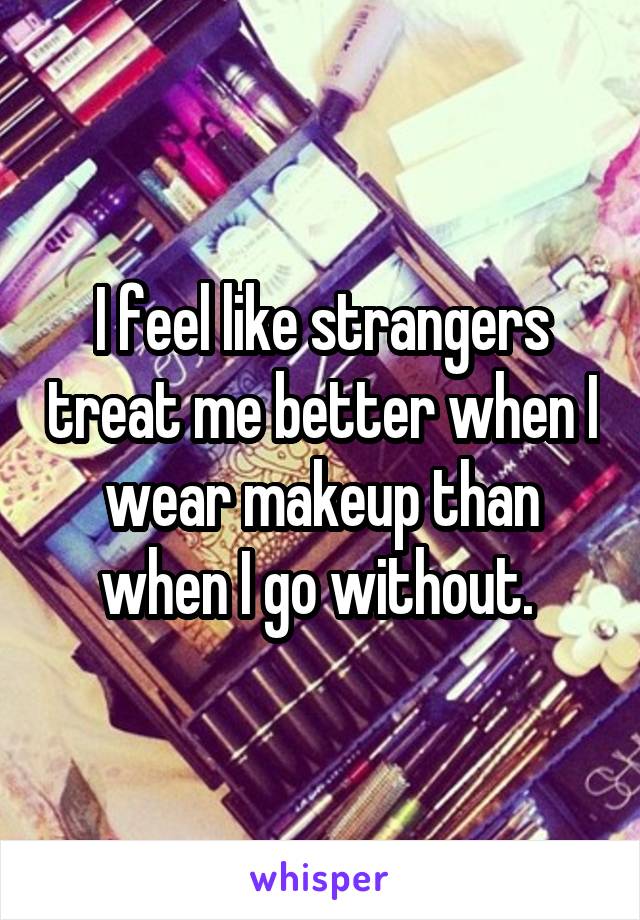 I feel like strangers treat me better when I wear makeup than when I go without. 