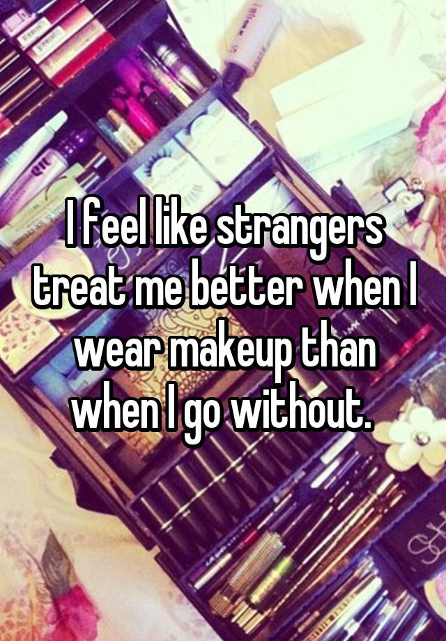 I feel like strangers treat me better when I wear makeup than when I go without. 