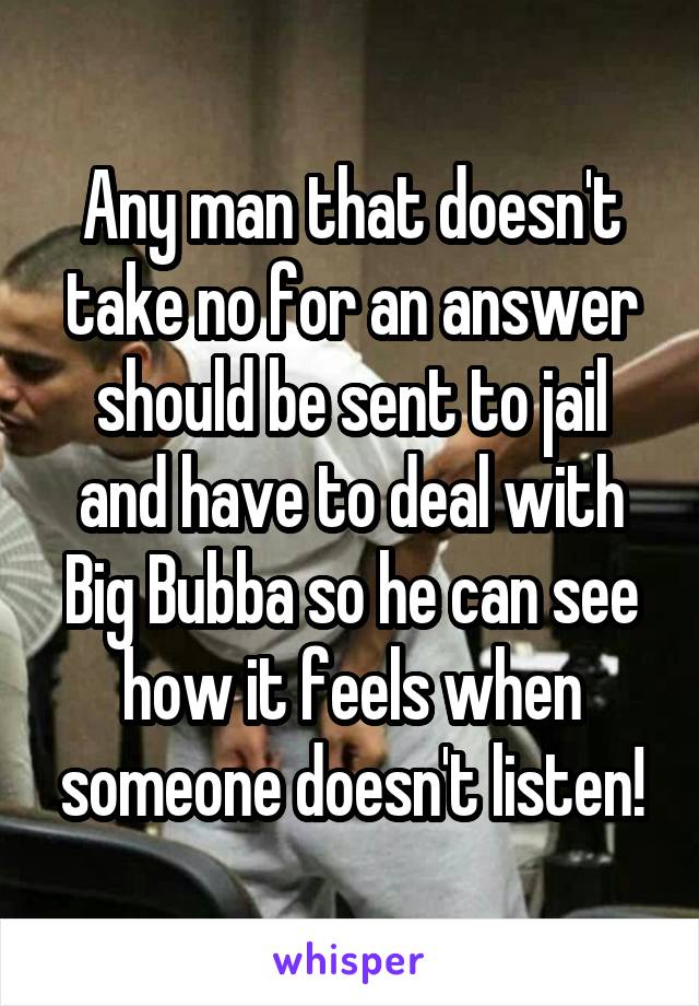 Any man that doesn't take no for an answer should be sent to jail and have to deal with Big Bubba so he can see how it feels when someone doesn't listen!