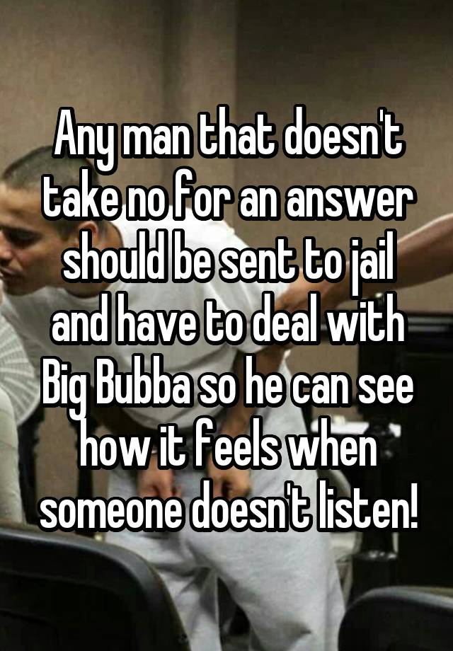 Any man that doesn't take no for an answer should be sent to jail and have to deal with Big Bubba so he can see how it feels when someone doesn't listen!