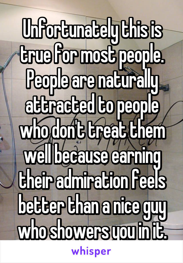 Unfortunately this is true for most people. People are naturally attracted to people who don't treat them well because earning their admiration feels better than a nice guy who showers you in it.