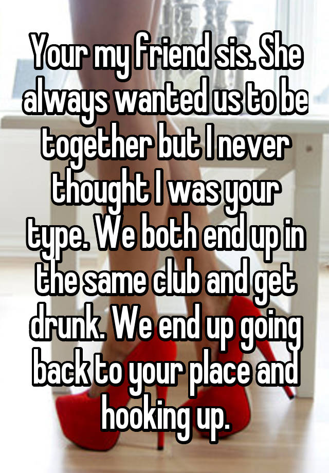 Your my friend sis. She always wanted us to be together but I never thought I was your type. We both end up in the same club and get drunk. We end up going back to your place and hooking up.