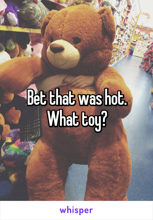 Bet that was hot. What toy?