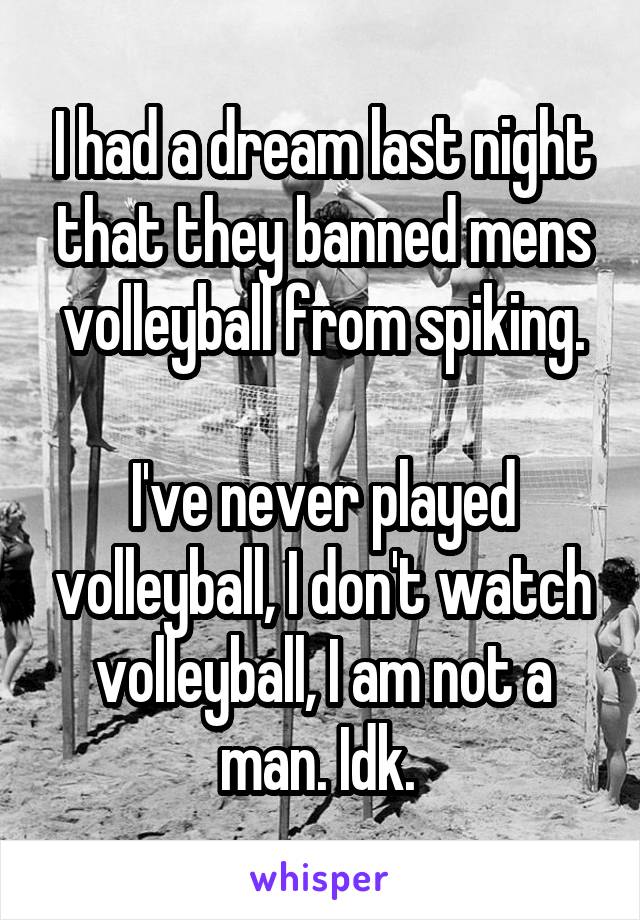 I had a dream last night that they banned mens volleyball from spiking.

I've never played volleyball, I don't watch volleyball, I am not a man. Idk. 