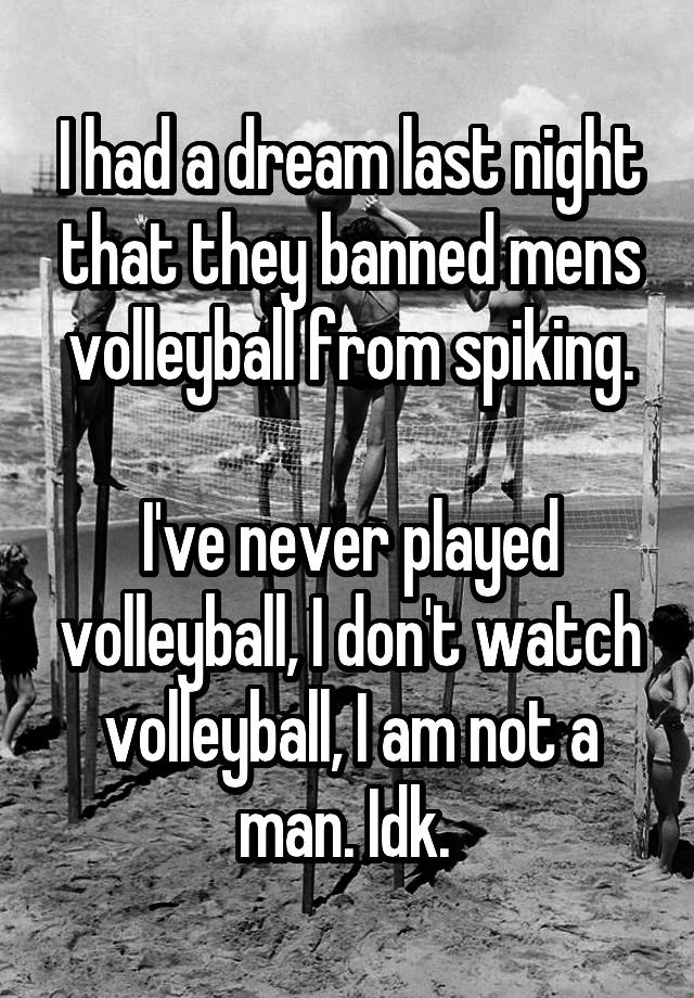 I had a dream last night that they banned mens volleyball from spiking.

I've never played volleyball, I don't watch volleyball, I am not a man. Idk. 