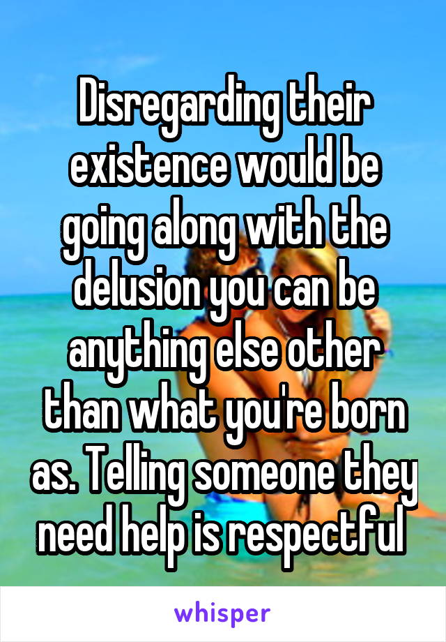 Disregarding their existence would be going along with the delusion you can be anything else other than what you're born as. Telling someone they need help is respectful 