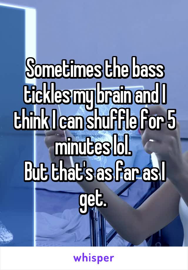 Sometimes the bass tickles my brain and I think I can shuffle for 5 minutes lol. 
But that's as far as I get. 