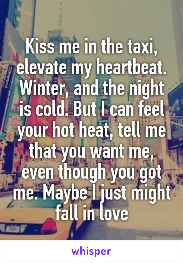 Kiss me in the taxi, elevate my heartbeat. Winter, and the night is cold. But I can feel your hot heat, tell me that you want me, even though you got me. Maybe I just might fall in love