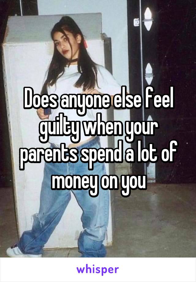 Does anyone else feel guilty when your parents spend a lot of money on you