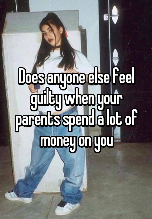 Does anyone else feel guilty when your parents spend a lot of money on you