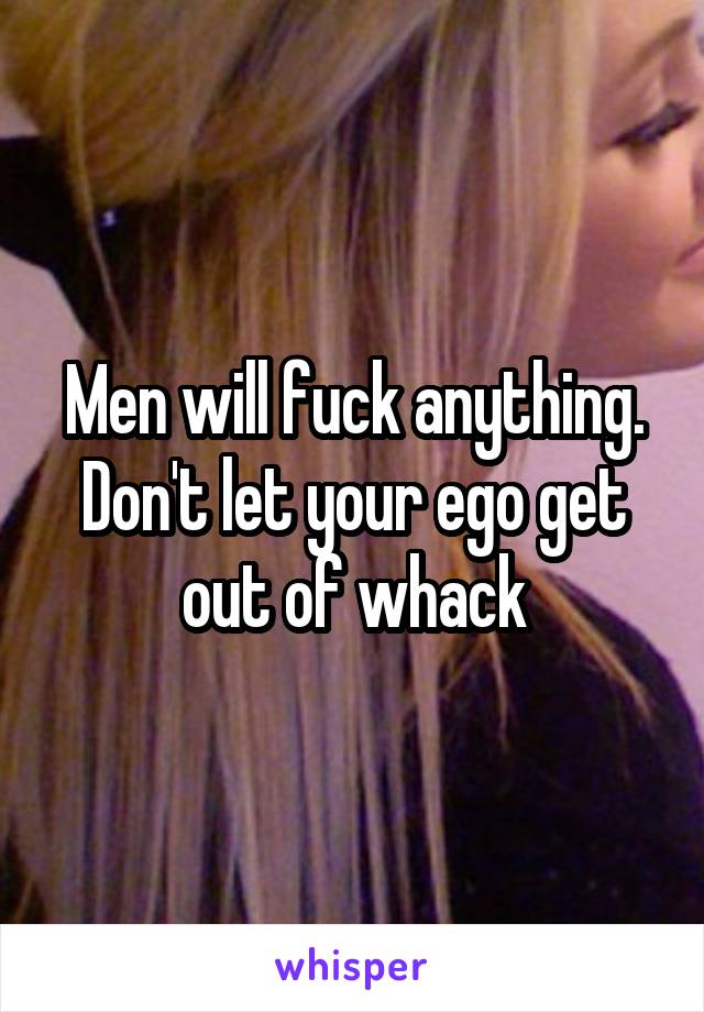 Men will fuck anything. Don't let your ego get out of whack