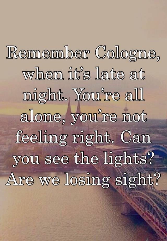 Remember Cologne, when it’s late at night. You’re all alone, you’re not feeling right. Can you see the lights? Are we losing sight?