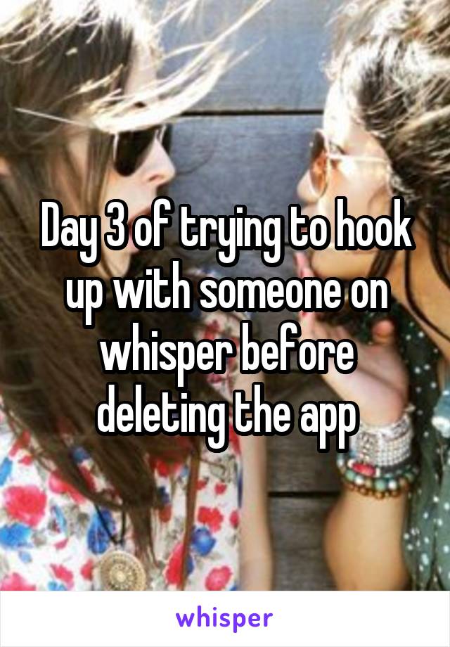 Day 3 of trying to hook up with someone on whisper before deleting the app
