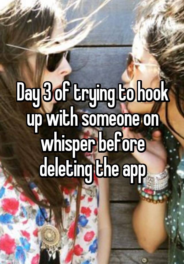 Day 3 of trying to hook up with someone on whisper before deleting the app