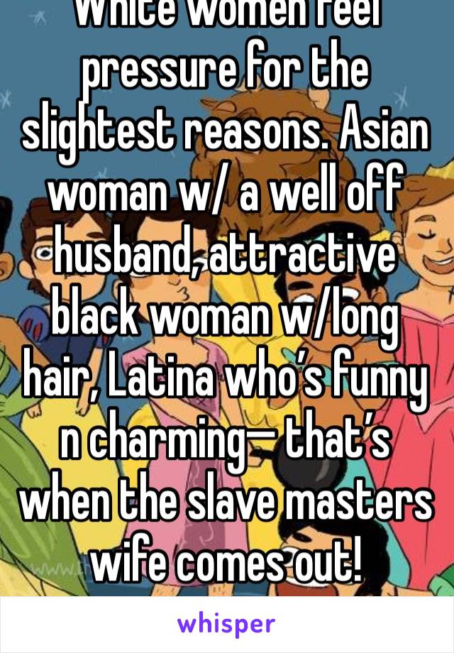 White women feel pressure for the slightest reasons. Asian woman w/ a well off husband, attractive black woman w/long hair, Latina who’s funny n charming— that’s when the slave masters wife comes out!