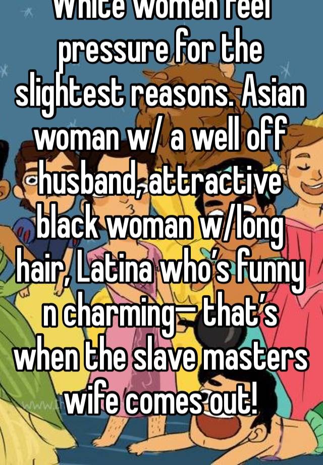 White women feel pressure for the slightest reasons. Asian woman w/ a well off husband, attractive black woman w/long hair, Latina who’s funny n charming— that’s when the slave masters wife comes out!