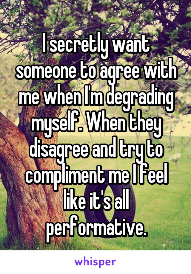 I secretly want someone to agree with me when I'm degrading myself. When they disagree and try to compliment me I feel like it's all performative.