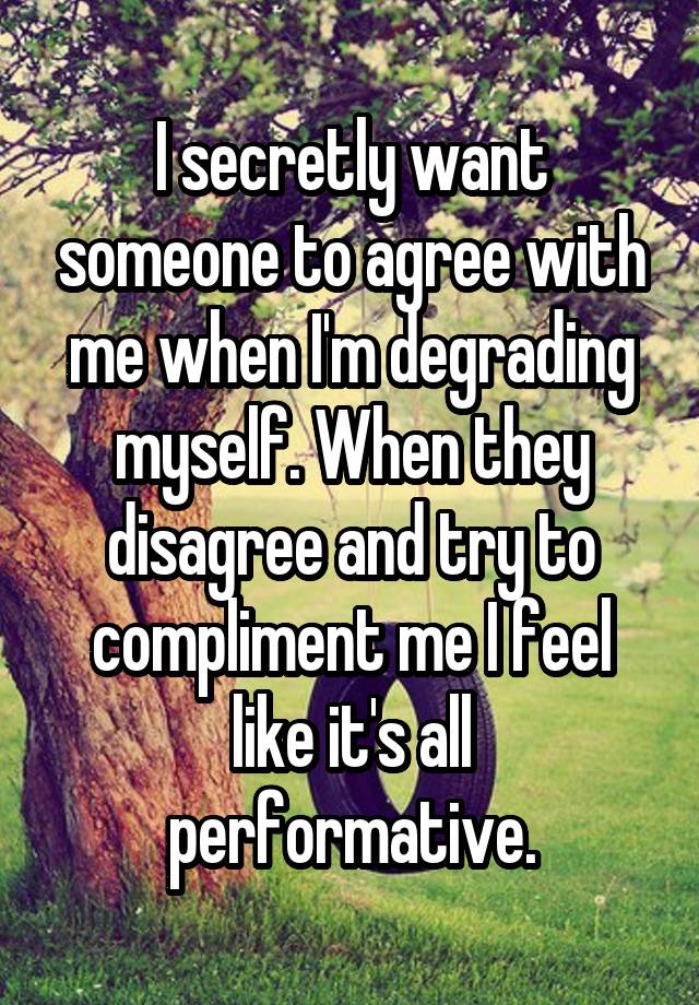 I secretly want someone to agree with me when I'm degrading myself. When they disagree and try to compliment me I feel like it's all performative.