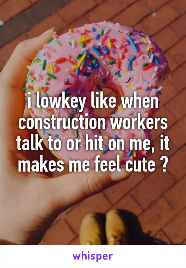 i lowkey like when construction workers talk to or hit on me, it makes me feel cute ?