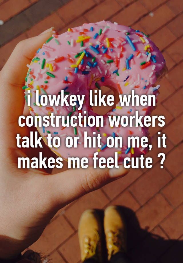 i lowkey like when construction workers talk to or hit on me, it makes me feel cute ?