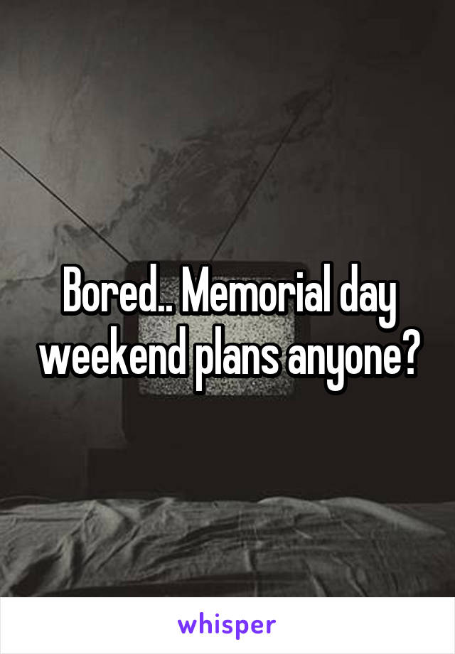 Bored.. Memorial day weekend plans anyone?