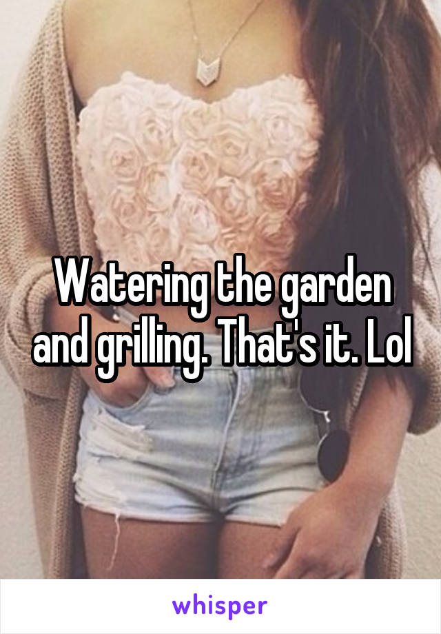 Watering the garden and grilling. That's it. Lol
