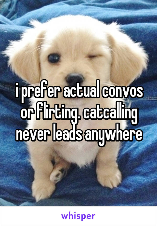 i prefer actual convos or flirting. catcalling never leads anywhere