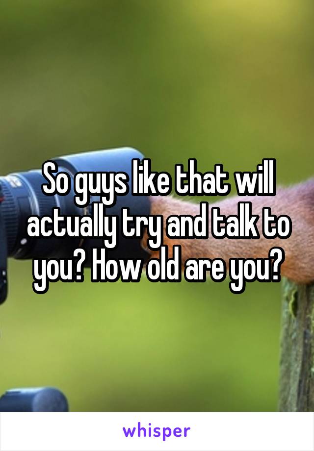 So guys like that will actually try and talk to you? How old are you?