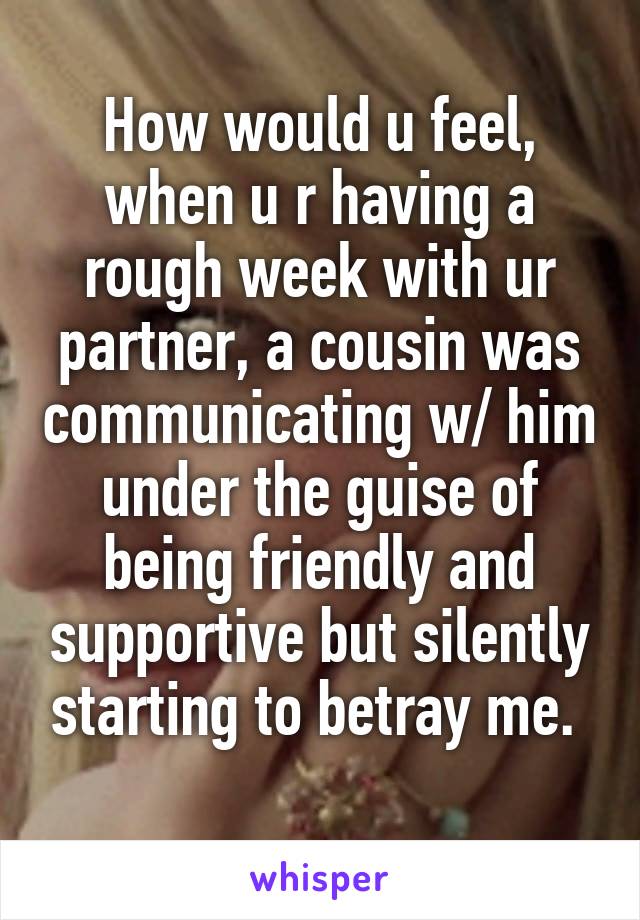 How would u feel, when u r having a rough week with ur partner, a cousin was communicating w/ him under the guise of being friendly and supportive but silently starting to betray me. 
