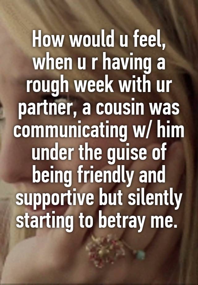 How would u feel, when u r having a rough week with ur partner, a cousin was communicating w/ him under the guise of being friendly and supportive but silently starting to betray me. 
